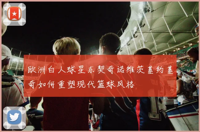 欧洲白人球星东契奇诺维茨基约基奇如何重塑现代篮球风格