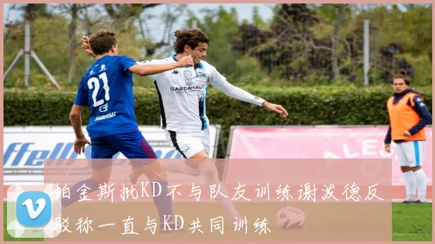 帕金斯批KD不与队友训练谢泼德反驳称一直与KD共同训练