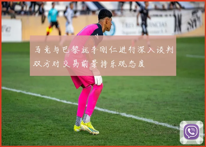 马竞与巴黎就李刚仁进行深入谈判双方对交易前景持乐观态度