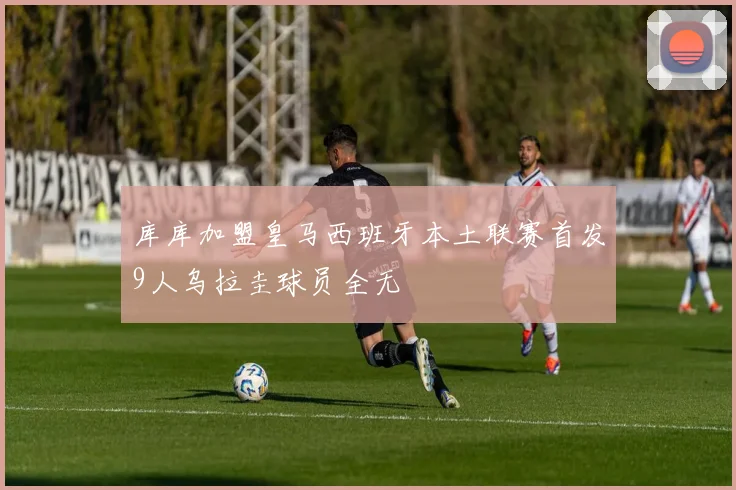 库库加盟皇马西班牙本土联赛首发9人乌拉圭球员全无