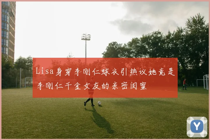 Lisa身穿李刚仁球衣引热议她竟是李刚仁千金女友的亲密闺蜜