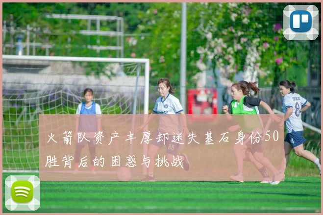 火箭队资产丰厚却迷失基石身份50胜背后的困惑与挑战