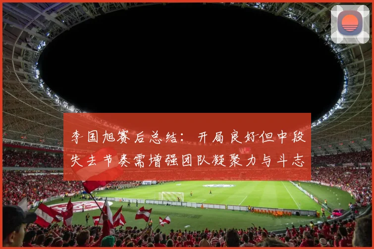 李国旭赛后总结：开局良好但中段失去节奏需增强团队凝聚力与斗志