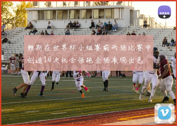 赖斯在世界杯小组赛前两场比赛中创造10次机会领跑全场表现出色