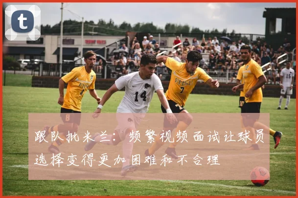 跟队批米兰：频繁视频面试让球员选择变得更加困难和不合理