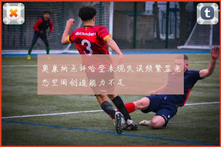 奥康纳点评哈登表现失误频繁显老态空间创造能力不足