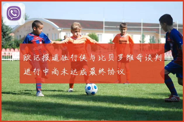 欧记报道独行侠与比贝罗维奇谈判进行中尚未达成最终协议