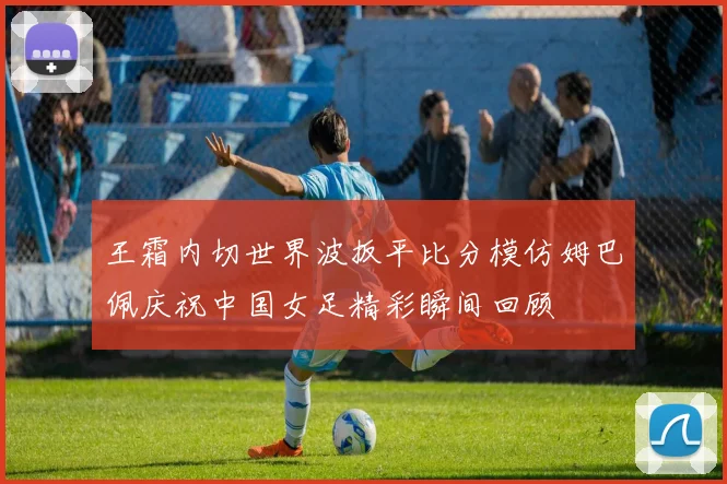 王霜内切世界波扳平比分模仿姆巴佩庆祝中国女足精彩瞬间回顾