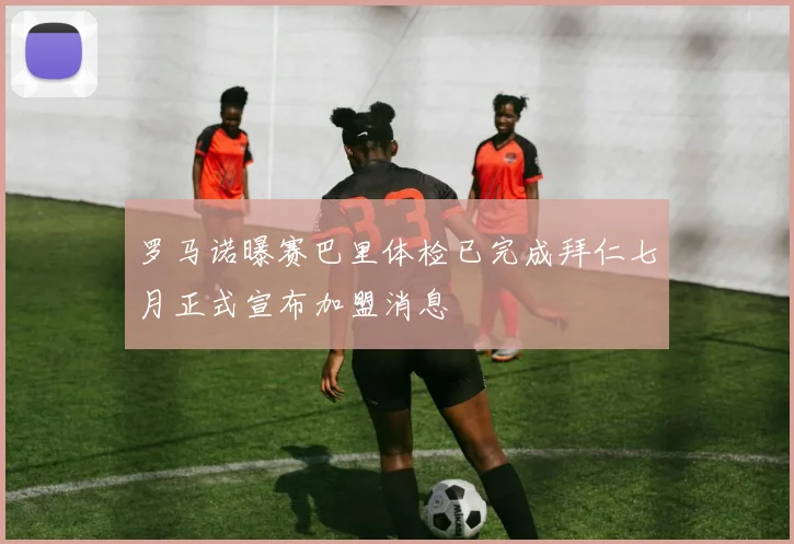 罗马诺曝赛巴里体检已完成拜仁七月正式宣布加盟消息