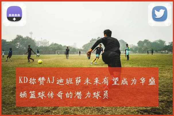 KD称赞AJ迪班萨未来有望成为华盛顿篮球传奇的潜力球员