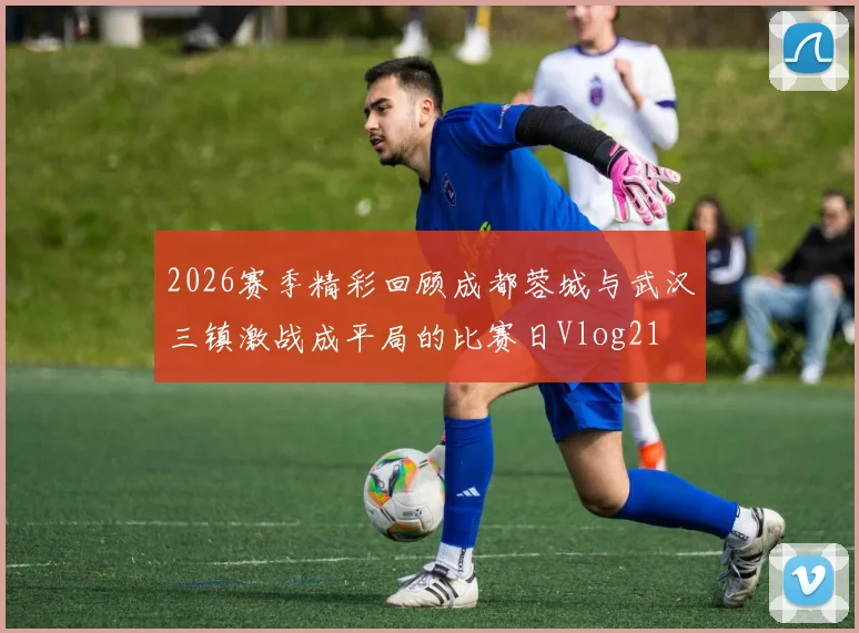 2026赛季精彩回顾成都蓉城与武汉三镇激战成平局的比赛日Vlog21