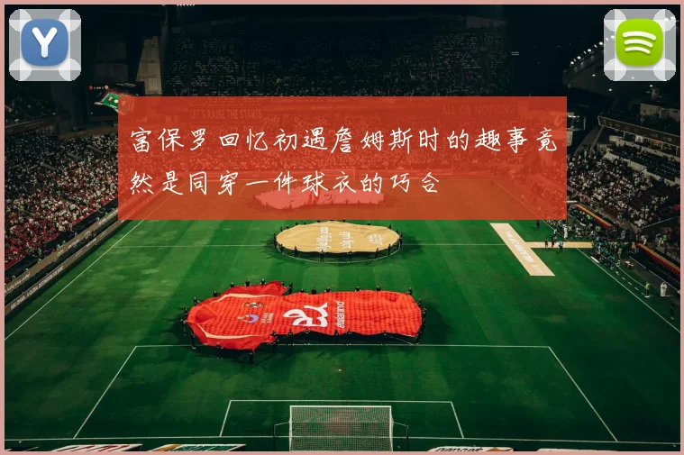 富保罗回忆初遇詹姆斯时的趣事竟然是同穿一件球衣的巧合