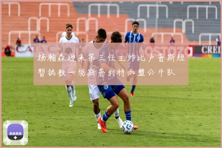杨瀚森迎来第三任主帅比卢普斯短暂执教一场斯普利特加盟公牛队