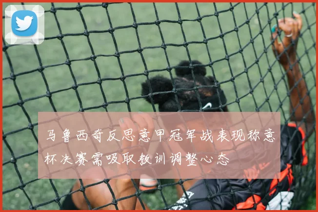 马鲁西奇反思意甲冠军战表现称意杯决赛需吸取教训调整心态