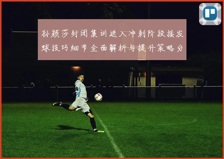 孙颖莎封闭集训进入冲刺阶段接发球技巧细节全面解析与提升策略分享