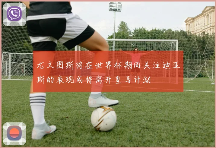 尤文图斯将在世界杯期间关注迪亚斯的表现或将离开皇马计划