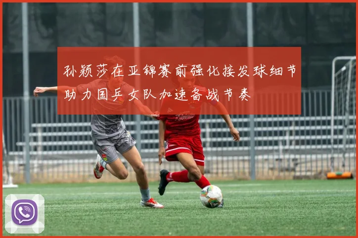 孙颖莎在亚锦赛前强化接发球细节助力国乒女队加速备战节奏