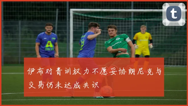 伊布对青训权力不愿妥协朗尼克与交易仍未达成共识